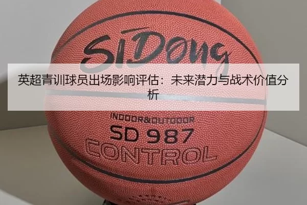 英超青训球员出场影响评估:未来潜力与战术价值分析