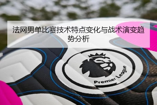 法网男单比赛技术特点变化与战术演变趋势分析